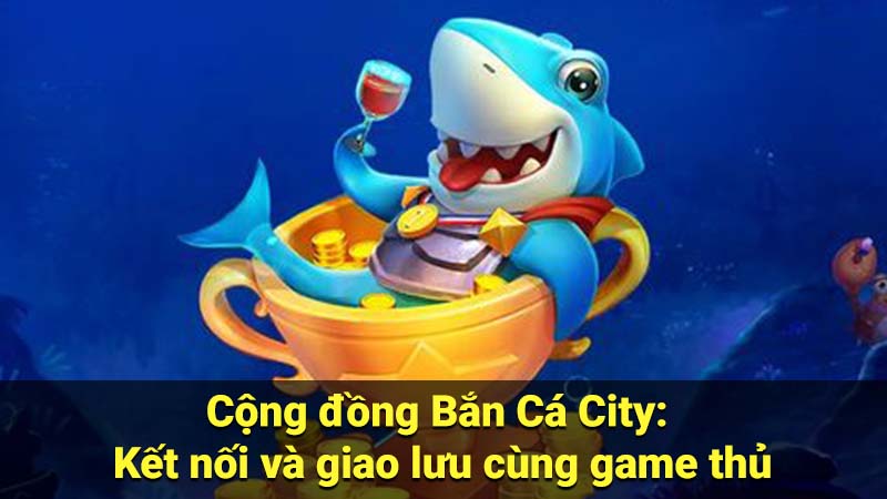 Cộng đồng Bắn Cá City: Kết nối và giao lưu cùng game thủ